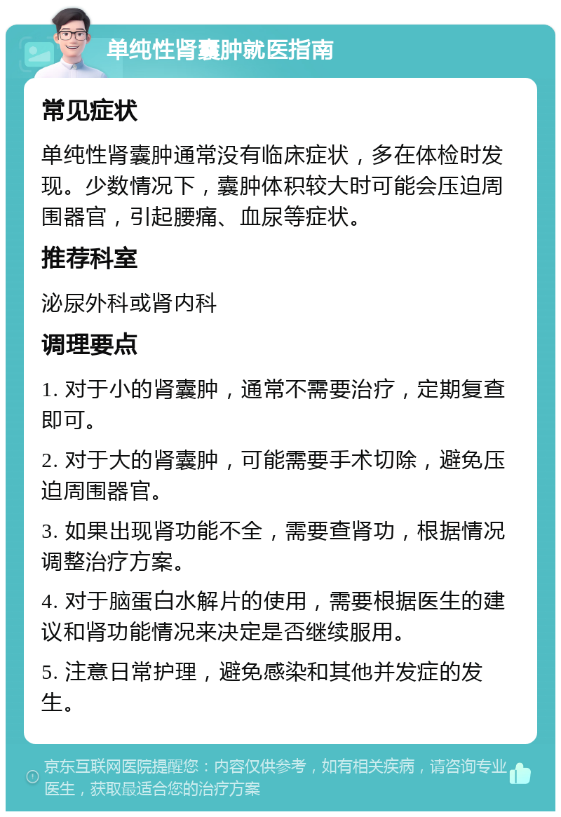 单纯性肾囊肿就医指南 常见症状 单纯性肾囊肿通常没有临床症状，多在体检时发现。少数情况下，囊肿体积较大时可能会压迫周围器官，引起腰痛、血尿等症状。 推荐科室 泌尿外科或肾内科 调理要点 1. 对于小的肾囊肿，通常不需要治疗，定期复查即可。 2. 对于大的肾囊肿，可能需要手术切除，避免压迫周围器官。 3. 如果出现肾功能不全，需要查肾功，根据情况调整治疗方案。 4. 对于脑蛋白水解片的使用，需要根据医生的建议和肾功能情况来决定是否继续服用。 5. 注意日常护理，避免感染和其他并发症的发生。