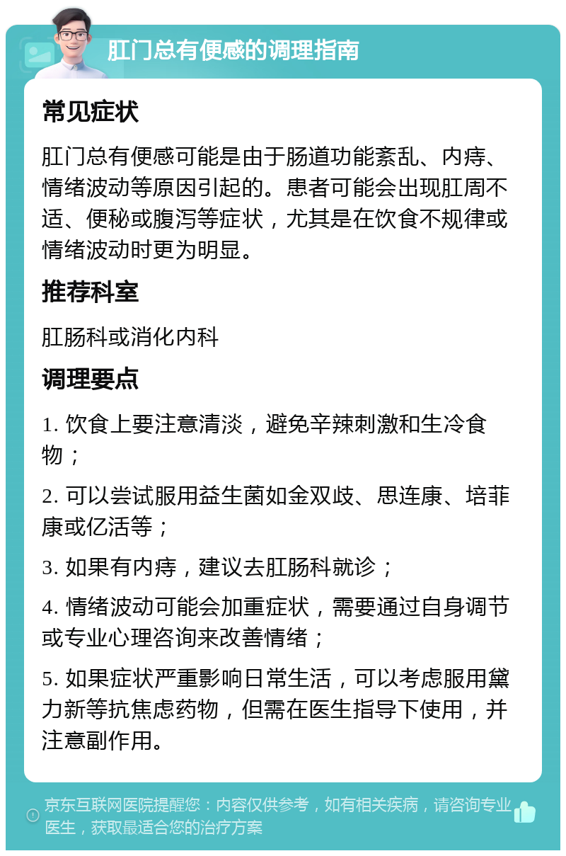 肛门总有便感的调理指南 常见症状 肛门总有便感可能是由于肠道功能紊乱、内痔、情绪波动等原因引起的。患者可能会出现肛周不适、便秘或腹泻等症状，尤其是在饮食不规律或情绪波动时更为明显。 推荐科室 肛肠科或消化内科 调理要点 1. 饮食上要注意清淡，避免辛辣刺激和生冷食物； 2. 可以尝试服用益生菌如金双歧、思连康、培菲康或亿活等； 3. 如果有内痔，建议去肛肠科就诊； 4. 情绪波动可能会加重症状，需要通过自身调节或专业心理咨询来改善情绪； 5. 如果症状严重影响日常生活，可以考虑服用黛力新等抗焦虑药物，但需在医生指导下使用，并注意副作用。