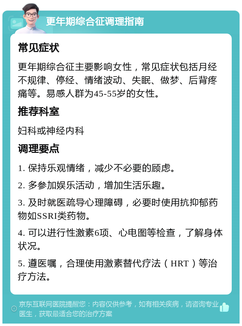 更年期综合征调理指南 常见症状 更年期综合征主要影响女性，常见症状包括月经不规律、停经、情绪波动、失眠、做梦、后背疼痛等。易感人群为45-55岁的女性。 推荐科室 妇科或神经内科 调理要点 1. 保持乐观情绪，减少不必要的顾虑。 2. 多参加娱乐活动，增加生活乐趣。 3. 及时就医疏导心理障碍，必要时使用抗抑郁药物如SSRI类药物。 4. 可以进行性激素6项、心电图等检查，了解身体状况。 5. 遵医嘱，合理使用激素替代疗法（HRT）等治疗方法。