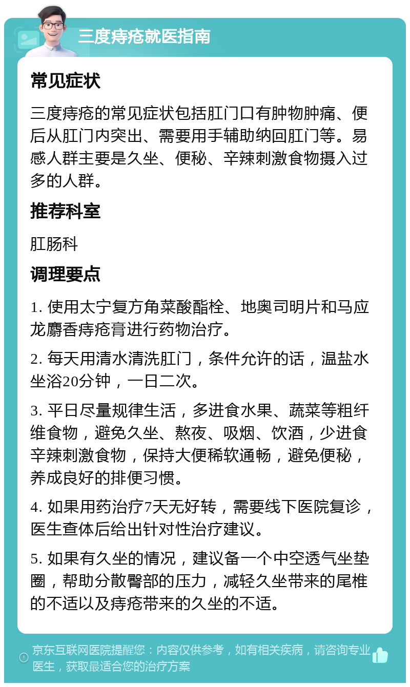 三度痔疮就医指南 常见症状 三度痔疮的常见症状包括肛门口有肿物肿痛、便后从肛门内突出、需要用手辅助纳回肛门等。易感人群主要是久坐、便秘、辛辣刺激食物摄入过多的人群。 推荐科室 肛肠科 调理要点 1. 使用太宁复方角菜酸酯栓、地奥司明片和马应龙麝香痔疮膏进行药物治疗。 2. 每天用清水清洗肛门，条件允许的话，温盐水坐浴20分钟，一日二次。 3. 平日尽量规律生活，多进食水果、蔬菜等粗纤维食物，避免久坐、熬夜、吸烟、饮酒，少进食辛辣刺激食物，保持大便稀软通畅，避免便秘，养成良好的排便习惯。 4. 如果用药治疗7天无好转，需要线下医院复诊，医生查体后给出针对性治疗建议。 5. 如果有久坐的情况，建议备一个中空透气坐垫圈，帮助分散臀部的压力，减轻久坐带来的尾椎的不适以及痔疮带来的久坐的不适。