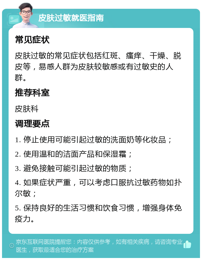 皮肤过敏就医指南 常见症状 皮肤过敏的常见症状包括红斑、瘙痒、干燥、脱皮等，易感人群为皮肤较敏感或有过敏史的人群。 推荐科室 皮肤科 调理要点 1. 停止使用可能引起过敏的洗面奶等化妆品； 2. 使用温和的洁面产品和保湿霜； 3. 避免接触可能引起过敏的物质； 4. 如果症状严重，可以考虑口服抗过敏药物如扑尔敏； 5. 保持良好的生活习惯和饮食习惯，增强身体免疫力。