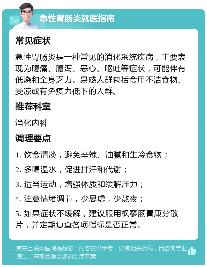 急性胃肠炎就医指南 常见症状 急性胃肠炎是一种常见的消化系统疾病，主要表现为腹痛、腹泻、恶心、呕吐等症状，可能伴有低烧和全身乏力。易感人群包括食用不洁食物、受凉或有免疫力低下的人群。 推荐科室 消化内科 调理要点 1. 饮食清淡，避免辛辣、油腻和生冷食物； 2. 多喝温水，促进排汗和代谢； 3. 适当运动，增强体质和缓解压力； 4. 注意情绪调节，少思虑，少熬夜； 5. 如果症状不缓解，建议服用枫蓼肠胃康分散片，并定期复查各项指标是否正常。