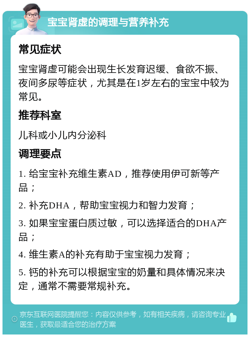 宝宝肾虚的调理与营养补充 常见症状 宝宝肾虚可能会出现生长发育迟缓、食欲不振、夜间多尿等症状，尤其是在1岁左右的宝宝中较为常见。 推荐科室 儿科或小儿内分泌科 调理要点 1. 给宝宝补充维生素AD，推荐使用伊可新等产品； 2. 补充DHA，帮助宝宝视力和智力发育； 3. 如果宝宝蛋白质过敏，可以选择适合的DHA产品； 4. 维生素A的补充有助于宝宝视力发育； 5. 钙的补充可以根据宝宝的奶量和具体情况来决定，通常不需要常规补充。