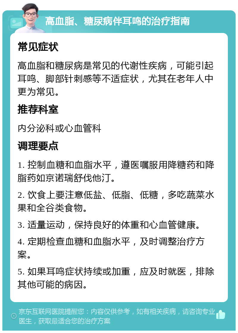 高血脂、糖尿病伴耳鸣的治疗指南 常见症状 高血脂和糖尿病是常见的代谢性疾病，可能引起耳鸣、脚部针刺感等不适症状，尤其在老年人中更为常见。 推荐科室 内分泌科或心血管科 调理要点 1. 控制血糖和血脂水平，遵医嘱服用降糖药和降脂药如京诺瑞舒伐他汀。 2. 饮食上要注意低盐、低脂、低糖，多吃蔬菜水果和全谷类食物。 3. 适量运动，保持良好的体重和心血管健康。 4. 定期检查血糖和血脂水平，及时调整治疗方案。 5. 如果耳鸣症状持续或加重，应及时就医，排除其他可能的病因。