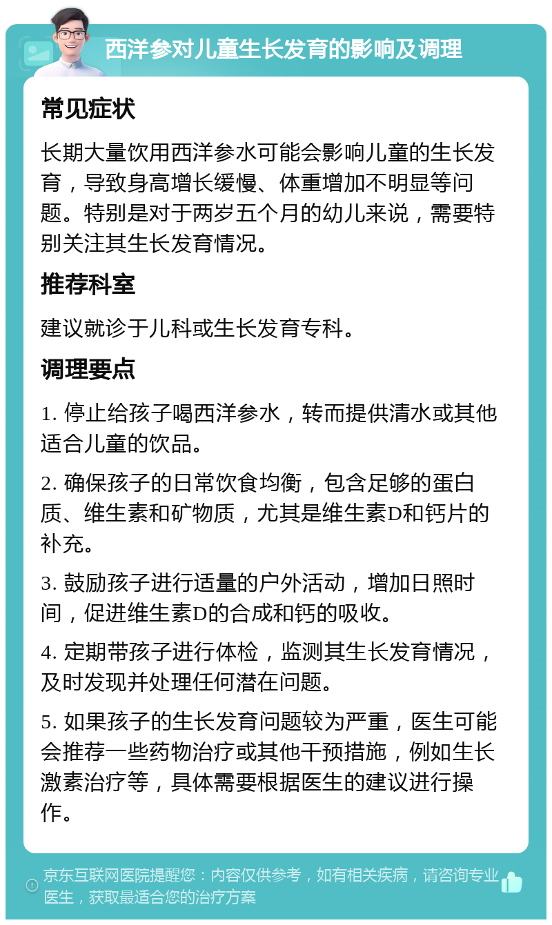 西洋参对儿童生长发育的影响及调理 常见症状 长期大量饮用西洋参水可能会影响儿童的生长发育，导致身高增长缓慢、体重增加不明显等问题。特别是对于两岁五个月的幼儿来说，需要特别关注其生长发育情况。 推荐科室 建议就诊于儿科或生长发育专科。 调理要点 1. 停止给孩子喝西洋参水，转而提供清水或其他适合儿童的饮品。 2. 确保孩子的日常饮食均衡，包含足够的蛋白质、维生素和矿物质，尤其是维生素D和钙片的补充。 3. 鼓励孩子进行适量的户外活动，增加日照时间，促进维生素D的合成和钙的吸收。 4. 定期带孩子进行体检，监测其生长发育情况，及时发现并处理任何潜在问题。 5. 如果孩子的生长发育问题较为严重，医生可能会推荐一些药物治疗或其他干预措施，例如生长激素治疗等，具体需要根据医生的建议进行操作。