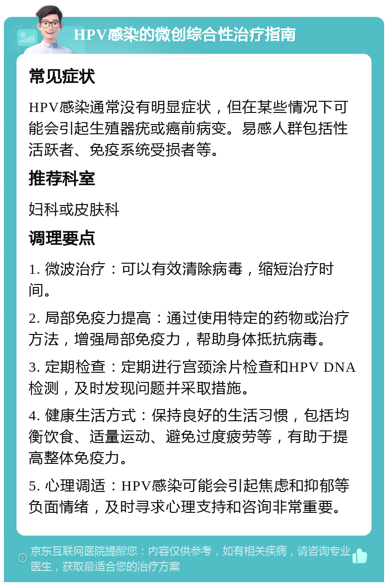 HPV感染的微创综合性治疗指南 常见症状 HPV感染通常没有明显症状，但在某些情况下可能会引起生殖器疣或癌前病变。易感人群包括性活跃者、免疫系统受损者等。 推荐科室 妇科或皮肤科 调理要点 1. 微波治疗：可以有效清除病毒，缩短治疗时间。 2. 局部免疫力提高：通过使用特定的药物或治疗方法，增强局部免疫力，帮助身体抵抗病毒。 3. 定期检查：定期进行宫颈涂片检查和HPV DNA检测，及时发现问题并采取措施。 4. 健康生活方式：保持良好的生活习惯，包括均衡饮食、适量运动、避免过度疲劳等，有助于提高整体免疫力。 5. 心理调适：HPV感染可能会引起焦虑和抑郁等负面情绪，及时寻求心理支持和咨询非常重要。