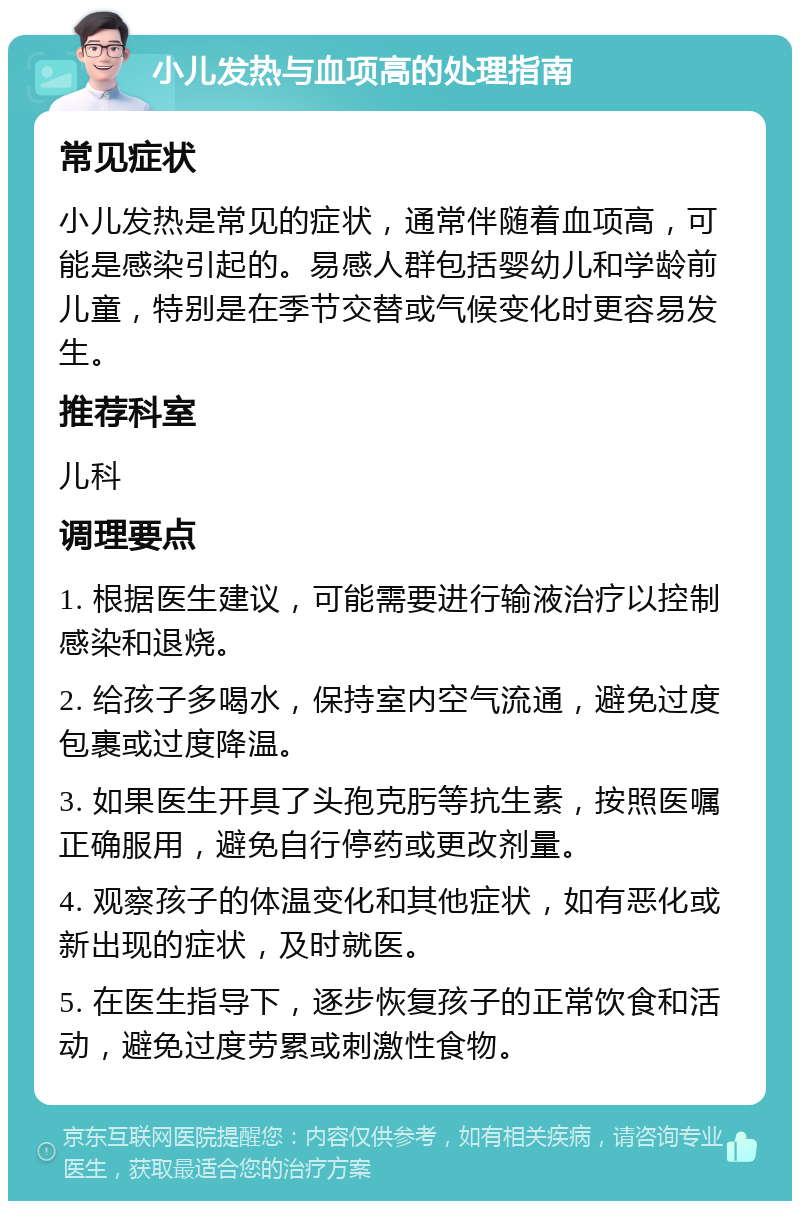 小儿发热与血项高的处理指南 常见症状 小儿发热是常见的症状，通常伴随着血项高，可能是感染引起的。易感人群包括婴幼儿和学龄前儿童，特别是在季节交替或气候变化时更容易发生。 推荐科室 儿科 调理要点 1. 根据医生建议，可能需要进行输液治疗以控制感染和退烧。 2. 给孩子多喝水，保持室内空气流通，避免过度包裹或过度降温。 3. 如果医生开具了头孢克肟等抗生素，按照医嘱正确服用，避免自行停药或更改剂量。 4. 观察孩子的体温变化和其他症状，如有恶化或新出现的症状，及时就医。 5. 在医生指导下，逐步恢复孩子的正常饮食和活动，避免过度劳累或刺激性食物。