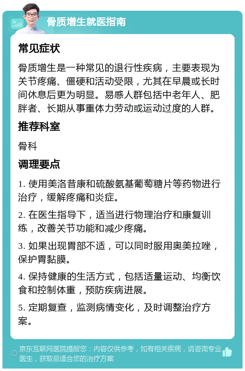 骨质增生就医指南 常见症状 骨质增生是一种常见的退行性疾病，主要表现为关节疼痛、僵硬和活动受限，尤其在早晨或长时间休息后更为明显。易感人群包括中老年人、肥胖者、长期从事重体力劳动或运动过度的人群。 推荐科室 骨科 调理要点 1. 使用美洛昔康和硫酸氨基葡萄糖片等药物进行治疗，缓解疼痛和炎症。 2. 在医生指导下，适当进行物理治疗和康复训练，改善关节功能和减少疼痛。 3. 如果出现胃部不适，可以同时服用奥美拉唑，保护胃黏膜。 4. 保持健康的生活方式，包括适量运动、均衡饮食和控制体重，预防疾病进展。 5. 定期复查，监测病情变化，及时调整治疗方案。