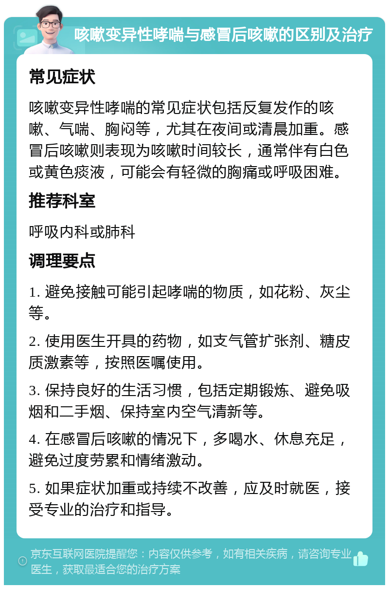 咳嗽变异性哮喘与感冒后咳嗽的区别及治疗 常见症状 咳嗽变异性哮喘的常见症状包括反复发作的咳嗽、气喘、胸闷等，尤其在夜间或清晨加重。感冒后咳嗽则表现为咳嗽时间较长，通常伴有白色或黄色痰液，可能会有轻微的胸痛或呼吸困难。 推荐科室 呼吸内科或肺科 调理要点 1. 避免接触可能引起哮喘的物质，如花粉、灰尘等。 2. 使用医生开具的药物，如支气管扩张剂、糖皮质激素等，按照医嘱使用。 3. 保持良好的生活习惯，包括定期锻炼、避免吸烟和二手烟、保持室内空气清新等。 4. 在感冒后咳嗽的情况下，多喝水、休息充足，避免过度劳累和情绪激动。 5. 如果症状加重或持续不改善，应及时就医，接受专业的治疗和指导。