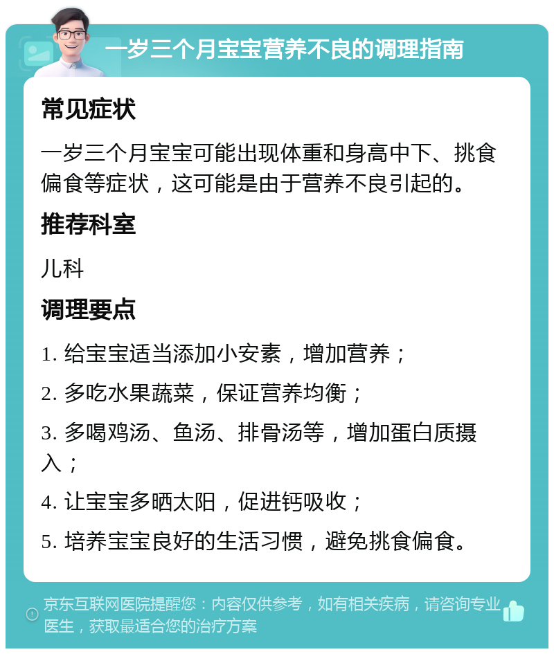 一岁三个月宝宝营养不良的调理指南 常见症状 一岁三个月宝宝可能出现体重和身高中下、挑食偏食等症状，这可能是由于营养不良引起的。 推荐科室 儿科 调理要点 1. 给宝宝适当添加小安素，增加营养； 2. 多吃水果蔬菜，保证营养均衡； 3. 多喝鸡汤、鱼汤、排骨汤等，增加蛋白质摄入； 4. 让宝宝多晒太阳，促进钙吸收； 5. 培养宝宝良好的生活习惯，避免挑食偏食。