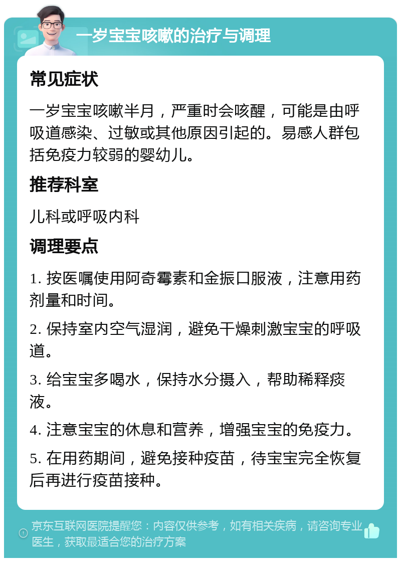 一岁宝宝咳嗽的治疗与调理 常见症状 一岁宝宝咳嗽半月，严重时会咳醒，可能是由呼吸道感染、过敏或其他原因引起的。易感人群包括免疫力较弱的婴幼儿。 推荐科室 儿科或呼吸内科 调理要点 1. 按医嘱使用阿奇霉素和金振口服液，注意用药剂量和时间。 2. 保持室内空气湿润，避免干燥刺激宝宝的呼吸道。 3. 给宝宝多喝水，保持水分摄入，帮助稀释痰液。 4. 注意宝宝的休息和营养，增强宝宝的免疫力。 5. 在用药期间，避免接种疫苗，待宝宝完全恢复后再进行疫苗接种。