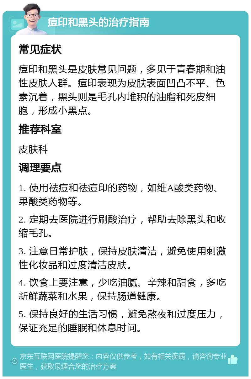 痘印和黑头的治疗指南 常见症状 痘印和黑头是皮肤常见问题，多见于青春期和油性皮肤人群。痘印表现为皮肤表面凹凸不平、色素沉着，黑头则是毛孔内堆积的油脂和死皮细胞，形成小黑点。 推荐科室 皮肤科 调理要点 1. 使用祛痘和祛痘印的药物，如维A酸类药物、果酸类药物等。 2. 定期去医院进行刷酸治疗，帮助去除黑头和收缩毛孔。 3. 注意日常护肤，保持皮肤清洁，避免使用刺激性化妆品和过度清洁皮肤。 4. 饮食上要注意，少吃油腻、辛辣和甜食，多吃新鲜蔬菜和水果，保持肠道健康。 5. 保持良好的生活习惯，避免熬夜和过度压力，保证充足的睡眠和休息时间。