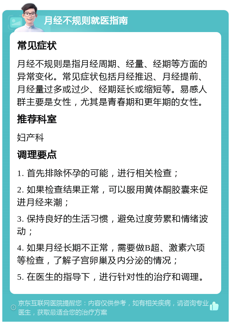 月经不规则就医指南 常见症状 月经不规则是指月经周期、经量、经期等方面的异常变化。常见症状包括月经推迟、月经提前、月经量过多或过少、经期延长或缩短等。易感人群主要是女性，尤其是青春期和更年期的女性。 推荐科室 妇产科 调理要点 1. 首先排除怀孕的可能，进行相关检查； 2. 如果检查结果正常，可以服用黄体酮胶囊来促进月经来潮； 3. 保持良好的生活习惯，避免过度劳累和情绪波动； 4. 如果月经长期不正常，需要做B超、激素六项等检查，了解子宫卵巢及内分泌的情况； 5. 在医生的指导下，进行针对性的治疗和调理。