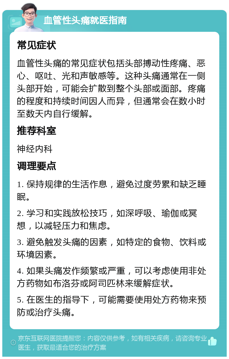 血管性头痛就医指南 常见症状 血管性头痛的常见症状包括头部搏动性疼痛、恶心、呕吐、光和声敏感等。这种头痛通常在一侧头部开始，可能会扩散到整个头部或面部。疼痛的程度和持续时间因人而异，但通常会在数小时至数天内自行缓解。 推荐科室 神经内科 调理要点 1. 保持规律的生活作息，避免过度劳累和缺乏睡眠。 2. 学习和实践放松技巧，如深呼吸、瑜伽或冥想，以减轻压力和焦虑。 3. 避免触发头痛的因素，如特定的食物、饮料或环境因素。 4. 如果头痛发作频繁或严重，可以考虑使用非处方药物如布洛芬或阿司匹林来缓解症状。 5. 在医生的指导下，可能需要使用处方药物来预防或治疗头痛。