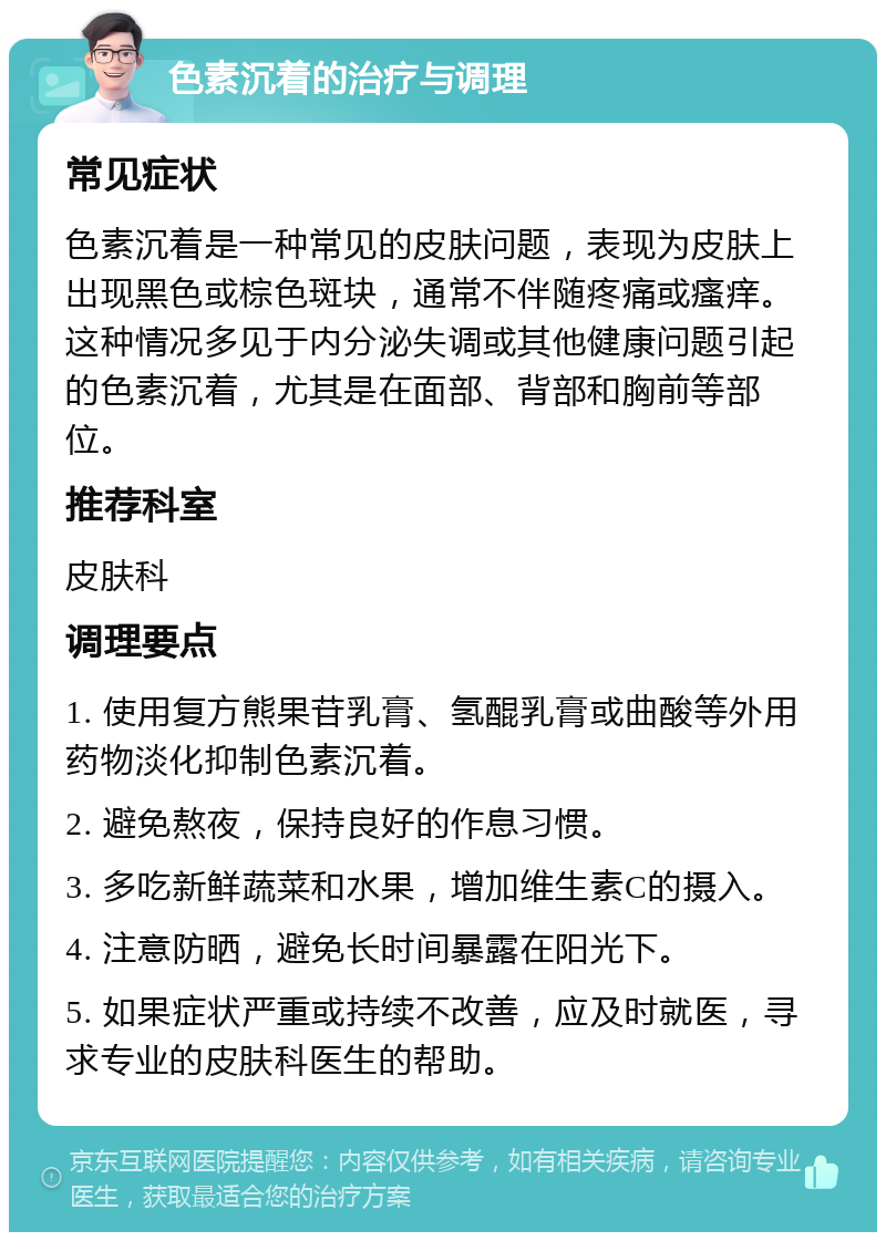 色素沉着的治疗与调理 常见症状 色素沉着是一种常见的皮肤问题，表现为皮肤上出现黑色或棕色斑块，通常不伴随疼痛或瘙痒。这种情况多见于内分泌失调或其他健康问题引起的色素沉着，尤其是在面部、背部和胸前等部位。 推荐科室 皮肤科 调理要点 1. 使用复方熊果苷乳膏、氢醌乳膏或曲酸等外用药物淡化抑制色素沉着。 2. 避免熬夜，保持良好的作息习惯。 3. 多吃新鲜蔬菜和水果，增加维生素C的摄入。 4. 注意防晒，避免长时间暴露在阳光下。 5. 如果症状严重或持续不改善，应及时就医，寻求专业的皮肤科医生的帮助。