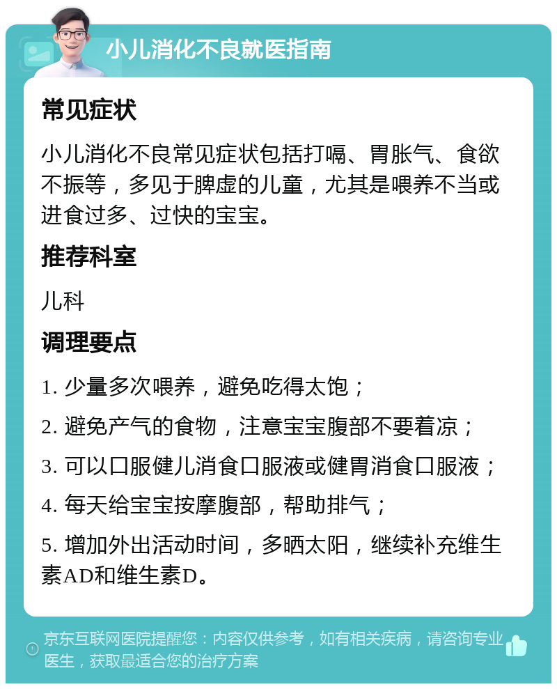 小儿消化不良就医指南 常见症状 小儿消化不良常见症状包括打嗝、胃胀气、食欲不振等，多见于脾虚的儿童，尤其是喂养不当或进食过多、过快的宝宝。 推荐科室 儿科 调理要点 1. 少量多次喂养，避免吃得太饱； 2. 避免产气的食物，注意宝宝腹部不要着凉； 3. 可以口服健儿消食口服液或健胃消食口服液； 4. 每天给宝宝按摩腹部，帮助排气； 5. 增加外出活动时间，多晒太阳，继续补充维生素AD和维生素D。