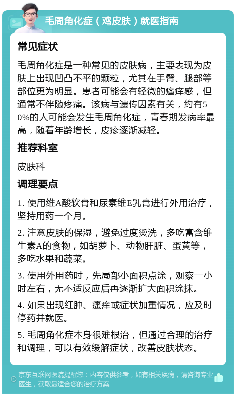 毛周角化症（鸡皮肤）就医指南 常见症状 毛周角化症是一种常见的皮肤病，主要表现为皮肤上出现凹凸不平的颗粒，尤其在手臂、腿部等部位更为明显。患者可能会有轻微的瘙痒感，但通常不伴随疼痛。该病与遗传因素有关，约有50%的人可能会发生毛周角化症，青春期发病率最高，随着年龄增长，皮疹逐渐减轻。 推荐科室 皮肤科 调理要点 1. 使用维A酸软膏和尿素维E乳膏进行外用治疗，坚持用药一个月。 2. 注意皮肤的保湿，避免过度烫洗，多吃富含维生素A的食物，如胡萝卜、动物肝脏、蛋黄等，多吃水果和蔬菜。 3. 使用外用药时，先局部小面积点涂，观察一小时左右，无不适反应后再逐渐扩大面积涂抹。 4. 如果出现红肿、瘙痒或症状加重情况，应及时停药并就医。 5. 毛周角化症本身很难根治，但通过合理的治疗和调理，可以有效缓解症状，改善皮肤状态。