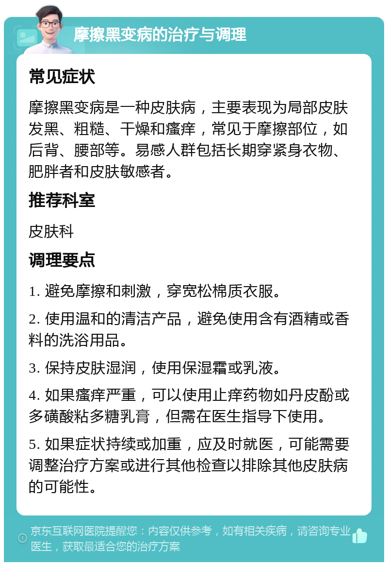 摩擦黑变病的治疗与调理 常见症状 摩擦黑变病是一种皮肤病，主要表现为局部皮肤发黑、粗糙、干燥和瘙痒，常见于摩擦部位，如后背、腰部等。易感人群包括长期穿紧身衣物、肥胖者和皮肤敏感者。 推荐科室 皮肤科 调理要点 1. 避免摩擦和刺激，穿宽松棉质衣服。 2. 使用温和的清洁产品，避免使用含有酒精或香料的洗浴用品。 3. 保持皮肤湿润，使用保湿霜或乳液。 4. 如果瘙痒严重，可以使用止痒药物如丹皮酚或多磺酸粘多糖乳膏，但需在医生指导下使用。 5. 如果症状持续或加重，应及时就医，可能需要调整治疗方案或进行其他检查以排除其他皮肤病的可能性。