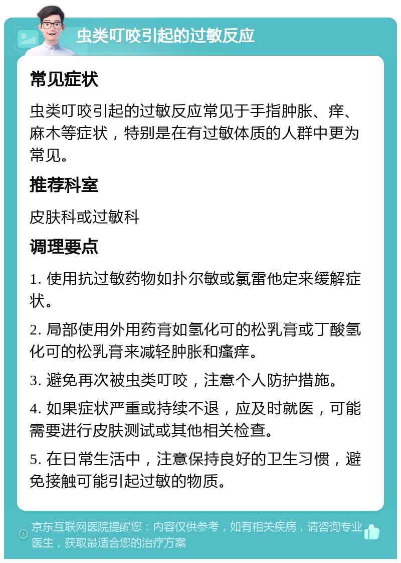 虫类叮咬引起的过敏反应 常见症状 虫类叮咬引起的过敏反应常见于手指肿胀、痒、麻木等症状，特别是在有过敏体质的人群中更为常见。 推荐科室 皮肤科或过敏科 调理要点 1. 使用抗过敏药物如扑尔敏或氯雷他定来缓解症状。 2. 局部使用外用药膏如氢化可的松乳膏或丁酸氢化可的松乳膏来减轻肿胀和瘙痒。 3. 避免再次被虫类叮咬，注意个人防护措施。 4. 如果症状严重或持续不退，应及时就医，可能需要进行皮肤测试或其他相关检查。 5. 在日常生活中，注意保持良好的卫生习惯，避免接触可能引起过敏的物质。