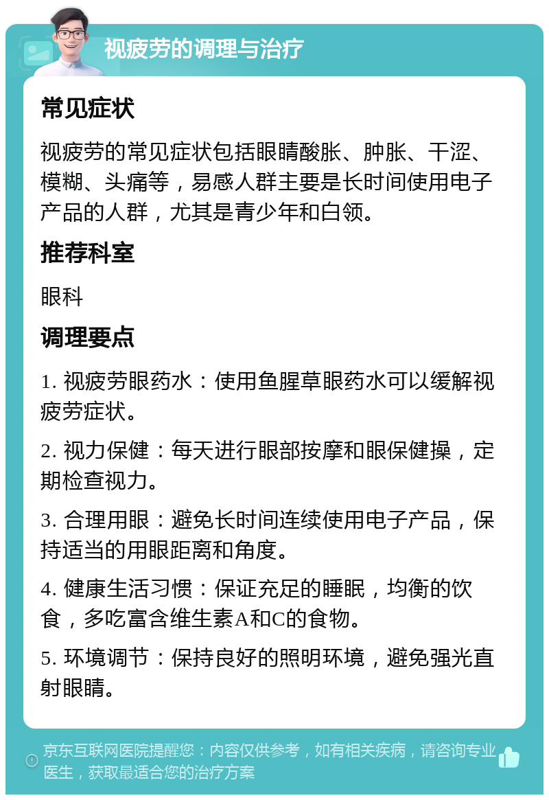 视疲劳的调理与治疗 常见症状 视疲劳的常见症状包括眼睛酸胀、肿胀、干涩、模糊、头痛等，易感人群主要是长时间使用电子产品的人群，尤其是青少年和白领。 推荐科室 眼科 调理要点 1. 视疲劳眼药水：使用鱼腥草眼药水可以缓解视疲劳症状。 2. 视力保健：每天进行眼部按摩和眼保健操，定期检查视力。 3. 合理用眼：避免长时间连续使用电子产品，保持适当的用眼距离和角度。 4. 健康生活习惯：保证充足的睡眠，均衡的饮食，多吃富含维生素A和C的食物。 5. 环境调节：保持良好的照明环境，避免强光直射眼睛。