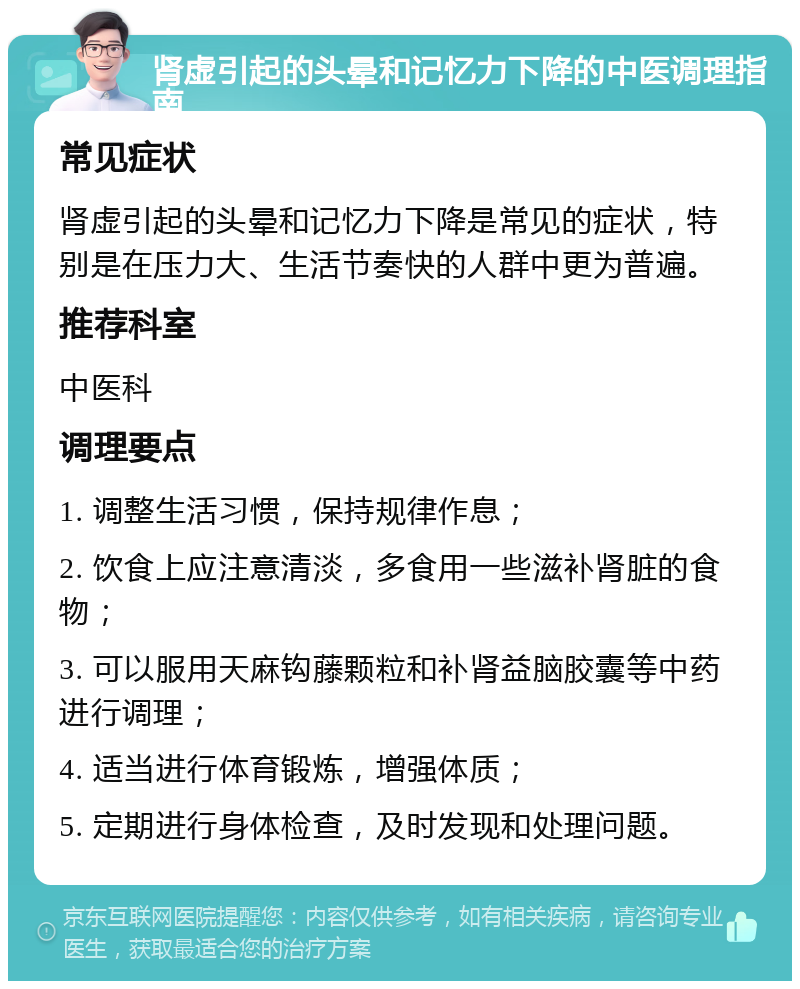 肾虚引起的头晕和记忆力下降的中医调理指南 常见症状 肾虚引起的头晕和记忆力下降是常见的症状，特别是在压力大、生活节奏快的人群中更为普遍。 推荐科室 中医科 调理要点 1. 调整生活习惯，保持规律作息； 2. 饮食上应注意清淡，多食用一些滋补肾脏的食物； 3. 可以服用天麻钩藤颗粒和补肾益脑胶囊等中药进行调理； 4. 适当进行体育锻炼，增强体质； 5. 定期进行身体检查，及时发现和处理问题。