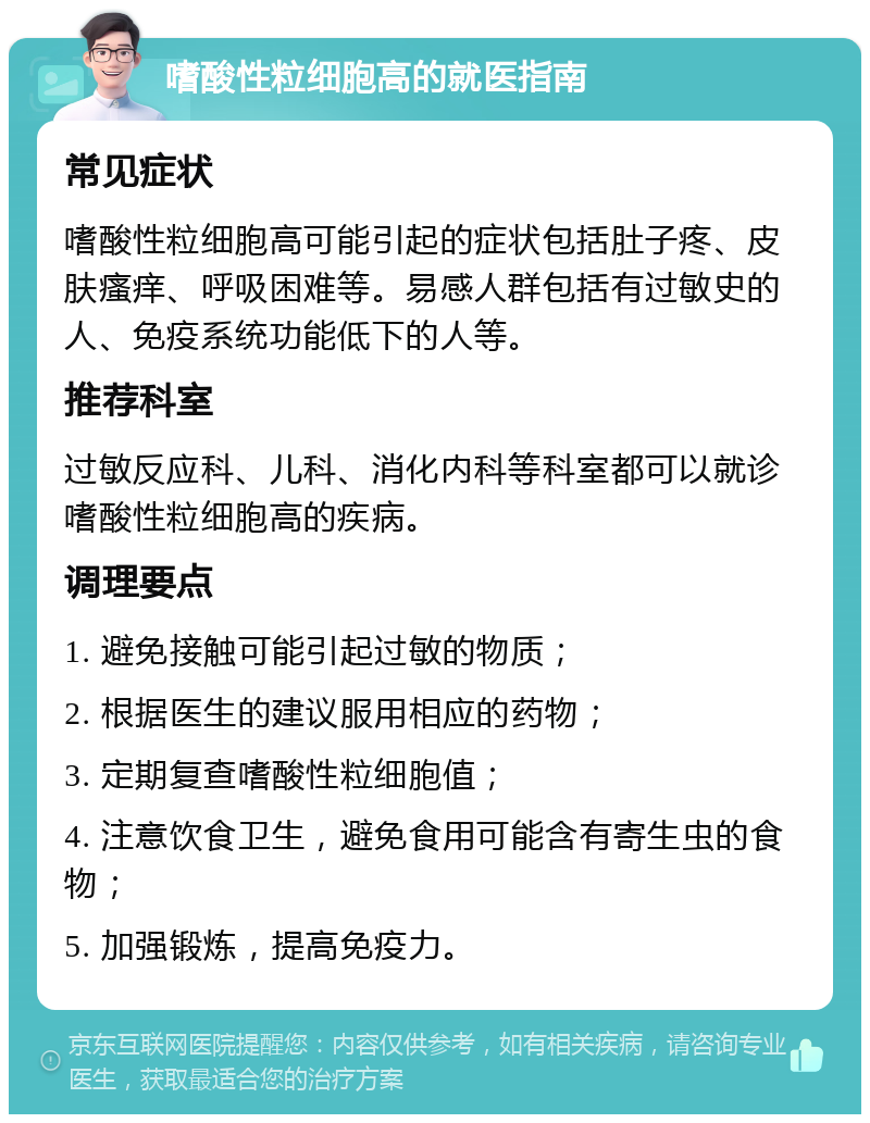 嗜酸性粒细胞高的就医指南 常见症状 嗜酸性粒细胞高可能引起的症状包括肚子疼、皮肤瘙痒、呼吸困难等。易感人群包括有过敏史的人、免疫系统功能低下的人等。 推荐科室 过敏反应科、儿科、消化内科等科室都可以就诊嗜酸性粒细胞高的疾病。 调理要点 1. 避免接触可能引起过敏的物质； 2. 根据医生的建议服用相应的药物； 3. 定期复查嗜酸性粒细胞值； 4. 注意饮食卫生，避免食用可能含有寄生虫的食物； 5. 加强锻炼，提高免疫力。