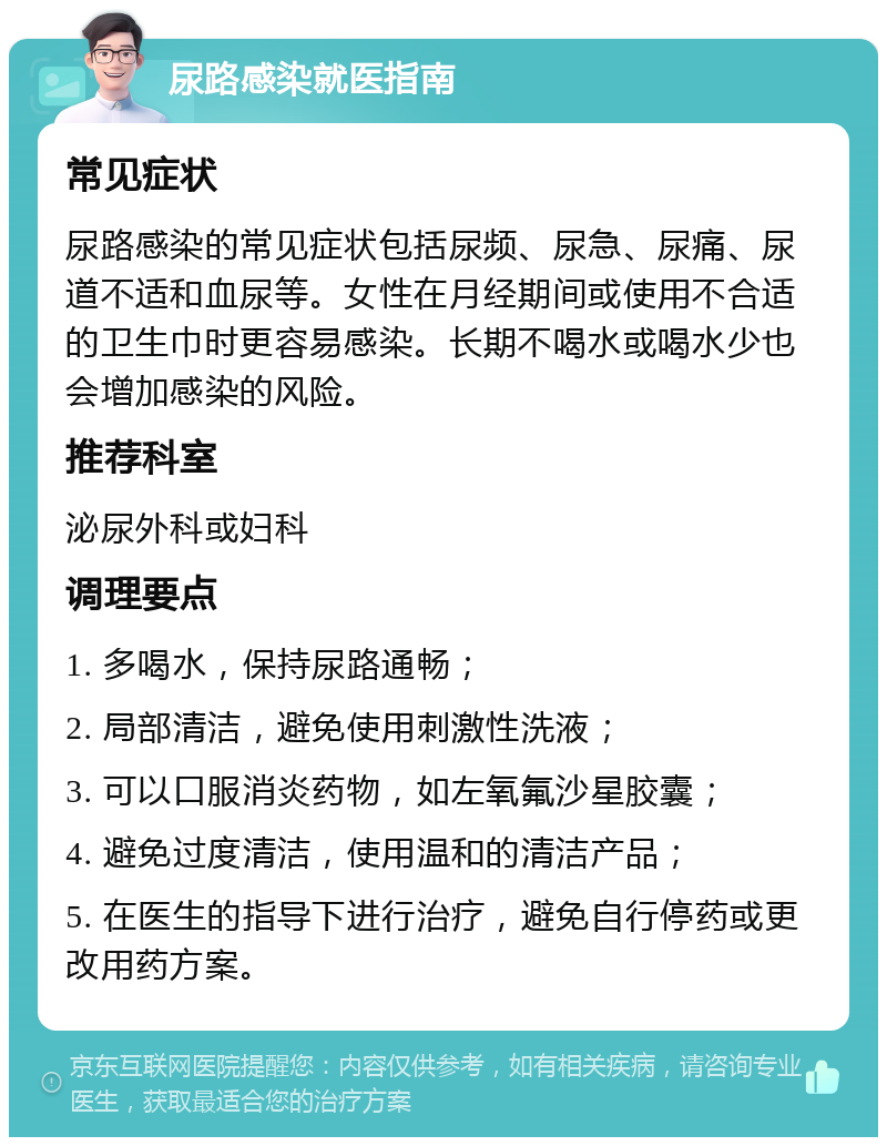 尿路感染就医指南 常见症状 尿路感染的常见症状包括尿频、尿急、尿痛、尿道不适和血尿等。女性在月经期间或使用不合适的卫生巾时更容易感染。长期不喝水或喝水少也会增加感染的风险。 推荐科室 泌尿外科或妇科 调理要点 1. 多喝水，保持尿路通畅； 2. 局部清洁，避免使用刺激性洗液； 3. 可以口服消炎药物，如左氧氟沙星胶囊； 4. 避免过度清洁，使用温和的清洁产品； 5. 在医生的指导下进行治疗，避免自行停药或更改用药方案。