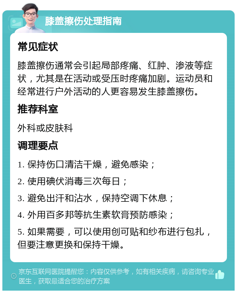 膝盖擦伤处理指南 常见症状 膝盖擦伤通常会引起局部疼痛、红肿、渗液等症状，尤其是在活动或受压时疼痛加剧。运动员和经常进行户外活动的人更容易发生膝盖擦伤。 推荐科室 外科或皮肤科 调理要点 1. 保持伤口清洁干燥，避免感染； 2. 使用碘伏消毒三次每日； 3. 避免出汗和沾水，保持空调下休息； 4. 外用百多邦等抗生素软膏预防感染； 5. 如果需要，可以使用创可贴和纱布进行包扎，但要注意更换和保持干燥。