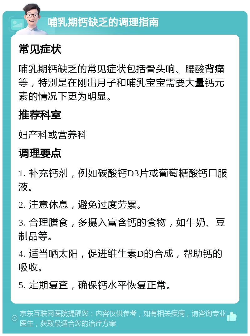 哺乳期钙缺乏的调理指南 常见症状 哺乳期钙缺乏的常见症状包括骨头响、腰酸背痛等，特别是在刚出月子和哺乳宝宝需要大量钙元素的情况下更为明显。 推荐科室 妇产科或营养科 调理要点 1. 补充钙剂，例如碳酸钙D3片或葡萄糖酸钙口服液。 2. 注意休息，避免过度劳累。 3. 合理膳食，多摄入富含钙的食物，如牛奶、豆制品等。 4. 适当晒太阳，促进维生素D的合成，帮助钙的吸收。 5. 定期复查，确保钙水平恢复正常。