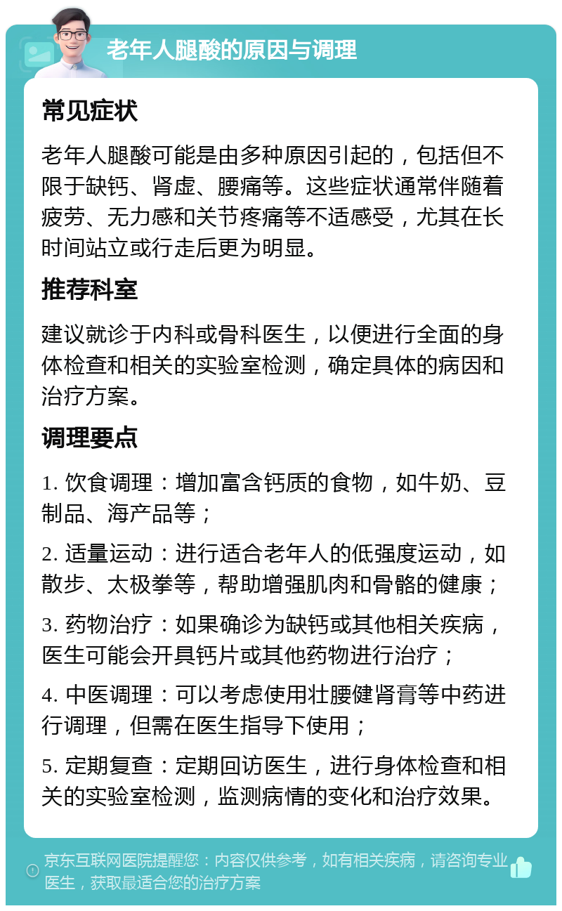 老年人腿酸的原因与调理 常见症状 老年人腿酸可能是由多种原因引起的，包括但不限于缺钙、肾虚、腰痛等。这些症状通常伴随着疲劳、无力感和关节疼痛等不适感受，尤其在长时间站立或行走后更为明显。 推荐科室 建议就诊于内科或骨科医生，以便进行全面的身体检查和相关的实验室检测，确定具体的病因和治疗方案。 调理要点 1. 饮食调理：增加富含钙质的食物，如牛奶、豆制品、海产品等； 2. 适量运动：进行适合老年人的低强度运动，如散步、太极拳等，帮助增强肌肉和骨骼的健康； 3. 药物治疗：如果确诊为缺钙或其他相关疾病，医生可能会开具钙片或其他药物进行治疗； 4. 中医调理：可以考虑使用壮腰健肾膏等中药进行调理，但需在医生指导下使用； 5. 定期复查：定期回访医生，进行身体检查和相关的实验室检测，监测病情的变化和治疗效果。