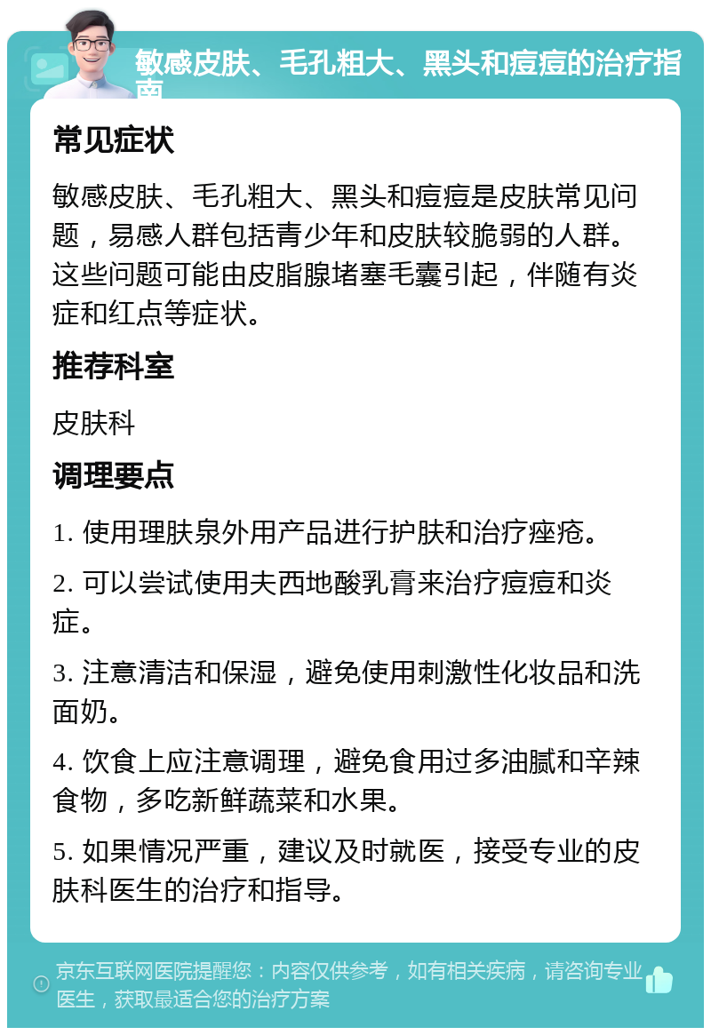 敏感皮肤、毛孔粗大、黑头和痘痘的治疗指南 常见症状 敏感皮肤、毛孔粗大、黑头和痘痘是皮肤常见问题，易感人群包括青少年和皮肤较脆弱的人群。这些问题可能由皮脂腺堵塞毛囊引起，伴随有炎症和红点等症状。 推荐科室 皮肤科 调理要点 1. 使用理肤泉外用产品进行护肤和治疗痤疮。 2. 可以尝试使用夫西地酸乳膏来治疗痘痘和炎症。 3. 注意清洁和保湿，避免使用刺激性化妆品和洗面奶。 4. 饮食上应注意调理，避免食用过多油腻和辛辣食物，多吃新鲜蔬菜和水果。 5. 如果情况严重，建议及时就医，接受专业的皮肤科医生的治疗和指导。