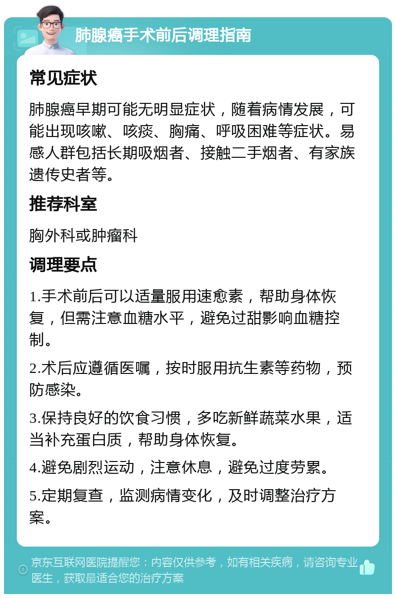 肺腺癌手术前后调理指南 常见症状 肺腺癌早期可能无明显症状，随着病情发展，可能出现咳嗽、咳痰、胸痛、呼吸困难等症状。易感人群包括长期吸烟者、接触二手烟者、有家族遗传史者等。 推荐科室 胸外科或肿瘤科 调理要点 1.手术前后可以适量服用速愈素，帮助身体恢复，但需注意血糖水平，避免过甜影响血糖控制。 2.术后应遵循医嘱，按时服用抗生素等药物，预防感染。 3.保持良好的饮食习惯，多吃新鲜蔬菜水果，适当补充蛋白质，帮助身体恢复。 4.避免剧烈运动，注意休息，避免过度劳累。 5.定期复查，监测病情变化，及时调整治疗方案。