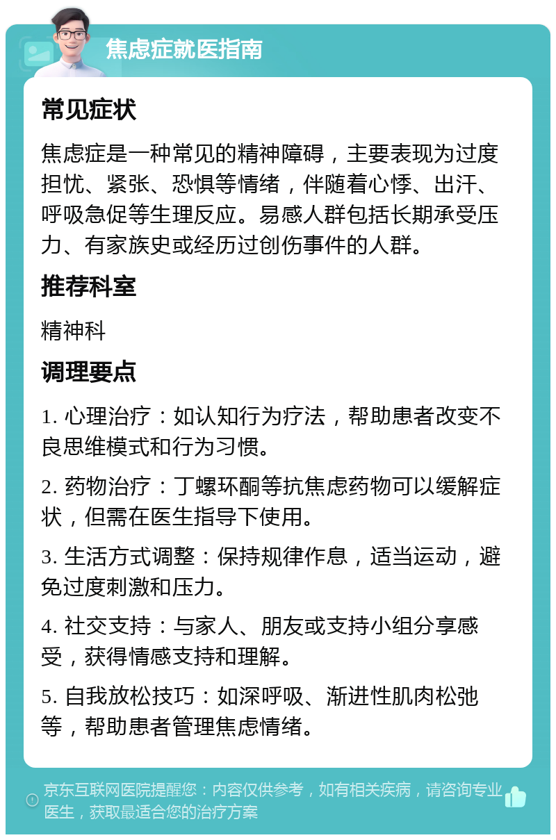 焦虑症就医指南 常见症状 焦虑症是一种常见的精神障碍，主要表现为过度担忧、紧张、恐惧等情绪，伴随着心悸、出汗、呼吸急促等生理反应。易感人群包括长期承受压力、有家族史或经历过创伤事件的人群。 推荐科室 精神科 调理要点 1. 心理治疗：如认知行为疗法，帮助患者改变不良思维模式和行为习惯。 2. 药物治疗：丁螺环酮等抗焦虑药物可以缓解症状，但需在医生指导下使用。 3. 生活方式调整：保持规律作息，适当运动，避免过度刺激和压力。 4. 社交支持：与家人、朋友或支持小组分享感受，获得情感支持和理解。 5. 自我放松技巧：如深呼吸、渐进性肌肉松弛等，帮助患者管理焦虑情绪。