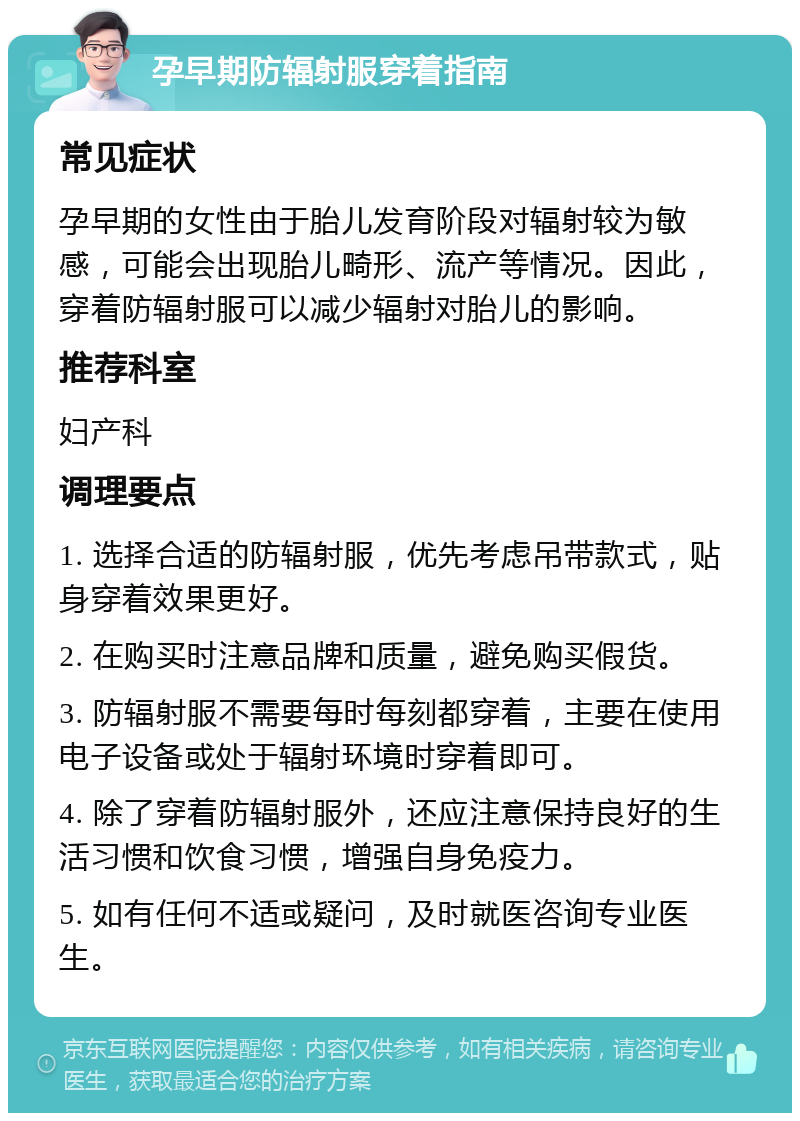 孕早期防辐射服穿着指南 常见症状 孕早期的女性由于胎儿发育阶段对辐射较为敏感，可能会出现胎儿畸形、流产等情况。因此，穿着防辐射服可以减少辐射对胎儿的影响。 推荐科室 妇产科 调理要点 1. 选择合适的防辐射服，优先考虑吊带款式，贴身穿着效果更好。 2. 在购买时注意品牌和质量，避免购买假货。 3. 防辐射服不需要每时每刻都穿着，主要在使用电子设备或处于辐射环境时穿着即可。 4. 除了穿着防辐射服外，还应注意保持良好的生活习惯和饮食习惯，增强自身免疫力。 5. 如有任何不适或疑问，及时就医咨询专业医生。