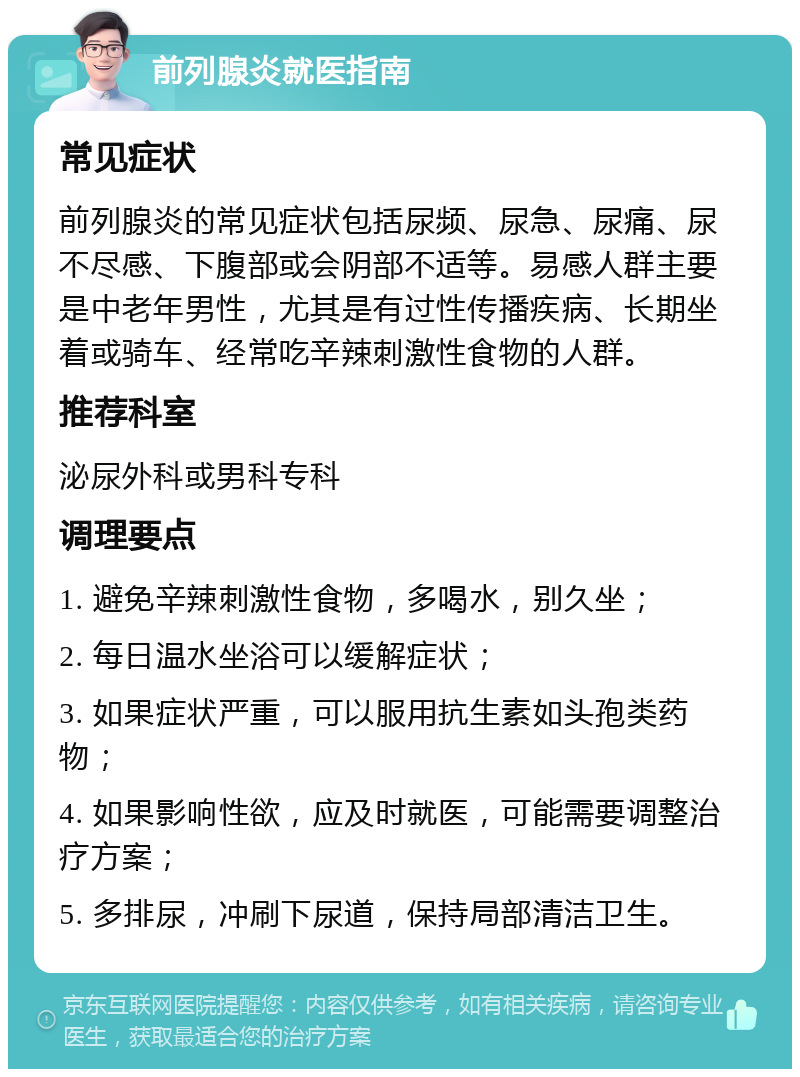 前列腺炎就医指南 常见症状 前列腺炎的常见症状包括尿频、尿急、尿痛、尿不尽感、下腹部或会阴部不适等。易感人群主要是中老年男性，尤其是有过性传播疾病、长期坐着或骑车、经常吃辛辣刺激性食物的人群。 推荐科室 泌尿外科或男科专科 调理要点 1. 避免辛辣刺激性食物，多喝水，别久坐； 2. 每日温水坐浴可以缓解症状； 3. 如果症状严重，可以服用抗生素如头孢类药物； 4. 如果影响性欲，应及时就医，可能需要调整治疗方案； 5. 多排尿，冲刷下尿道，保持局部清洁卫生。