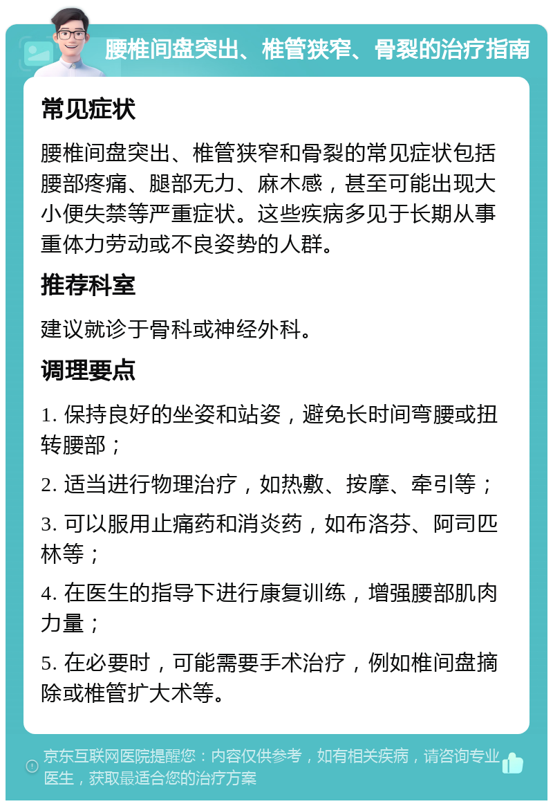 腰椎间盘突出、椎管狭窄、骨裂的治疗指南 常见症状 腰椎间盘突出、椎管狭窄和骨裂的常见症状包括腰部疼痛、腿部无力、麻木感，甚至可能出现大小便失禁等严重症状。这些疾病多见于长期从事重体力劳动或不良姿势的人群。 推荐科室 建议就诊于骨科或神经外科。 调理要点 1. 保持良好的坐姿和站姿，避免长时间弯腰或扭转腰部； 2. 适当进行物理治疗，如热敷、按摩、牵引等； 3. 可以服用止痛药和消炎药，如布洛芬、阿司匹林等； 4. 在医生的指导下进行康复训练，增强腰部肌肉力量； 5. 在必要时，可能需要手术治疗，例如椎间盘摘除或椎管扩大术等。