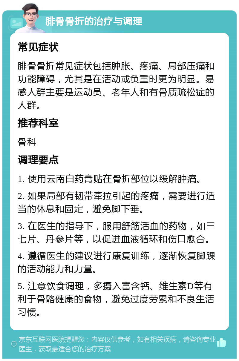 腓骨骨折的治疗与调理 常见症状 腓骨骨折常见症状包括肿胀、疼痛、局部压痛和功能障碍，尤其是在活动或负重时更为明显。易感人群主要是运动员、老年人和有骨质疏松症的人群。 推荐科室 骨科 调理要点 1. 使用云南白药膏贴在骨折部位以缓解肿痛。 2. 如果局部有韧带牵拉引起的疼痛，需要进行适当的休息和固定，避免脚下垂。 3. 在医生的指导下，服用舒筋活血的药物，如三七片、丹参片等，以促进血液循环和伤口愈合。 4. 遵循医生的建议进行康复训练，逐渐恢复脚踝的活动能力和力量。 5. 注意饮食调理，多摄入富含钙、维生素D等有利于骨骼健康的食物，避免过度劳累和不良生活习惯。