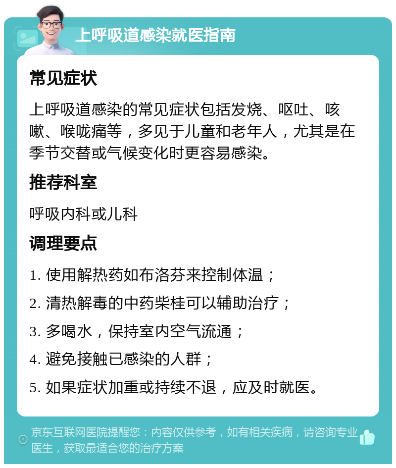 上呼吸道感染就医指南 常见症状 上呼吸道感染的常见症状包括发烧、呕吐、咳嗽、喉咙痛等，多见于儿童和老年人，尤其是在季节交替或气候变化时更容易感染。 推荐科室 呼吸内科或儿科 调理要点 1. 使用解热药如布洛芬来控制体温； 2. 清热解毒的中药柴桂可以辅助治疗； 3. 多喝水，保持室内空气流通； 4. 避免接触已感染的人群； 5. 如果症状加重或持续不退，应及时就医。