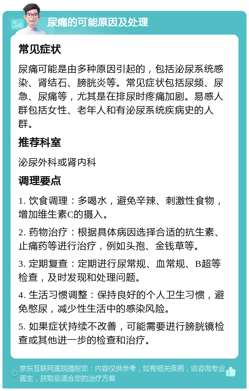 尿痛的可能原因及处理 常见症状 尿痛可能是由多种原因引起的，包括泌尿系统感染、肾结石、膀胱炎等。常见症状包括尿频、尿急、尿痛等，尤其是在排尿时疼痛加剧。易感人群包括女性、老年人和有泌尿系统疾病史的人群。 推荐科室 泌尿外科或肾内科 调理要点 1. 饮食调理：多喝水，避免辛辣、刺激性食物，增加维生素C的摄入。 2. 药物治疗：根据具体病因选择合适的抗生素、止痛药等进行治疗，例如头孢、金钱草等。 3. 定期复查：定期进行尿常规、血常规、B超等检查，及时发现和处理问题。 4. 生活习惯调整：保持良好的个人卫生习惯，避免憋尿，减少性生活中的感染风险。 5. 如果症状持续不改善，可能需要进行膀胱镜检查或其他进一步的检查和治疗。