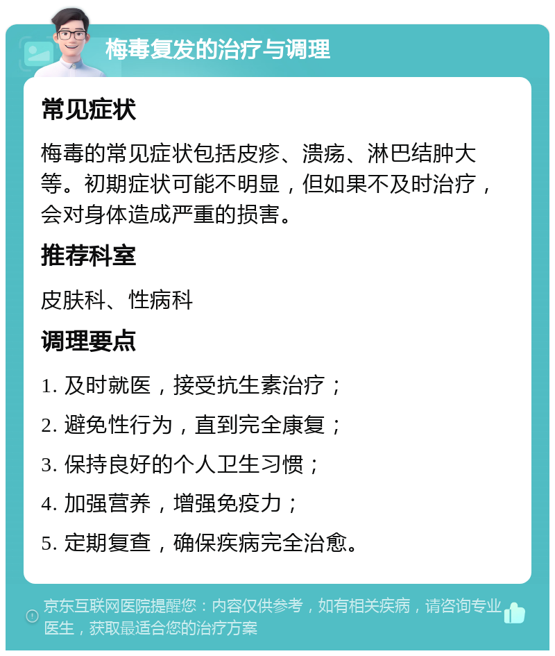 梅毒复发的治疗与调理 常见症状 梅毒的常见症状包括皮疹、溃疡、淋巴结肿大等。初期症状可能不明显，但如果不及时治疗，会对身体造成严重的损害。 推荐科室 皮肤科、性病科 调理要点 1. 及时就医，接受抗生素治疗； 2. 避免性行为，直到完全康复； 3. 保持良好的个人卫生习惯； 4. 加强营养，增强免疫力； 5. 定期复查，确保疾病完全治愈。