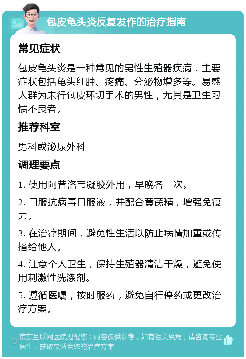 包皮龟头炎反复发作的治疗指南 常见症状 包皮龟头炎是一种常见的男性生殖器疾病，主要症状包括龟头红肿、疼痛、分泌物增多等。易感人群为未行包皮环切手术的男性，尤其是卫生习惯不良者。 推荐科室 男科或泌尿外科 调理要点 1. 使用阿昔洛韦凝胶外用，早晚各一次。 2. 口服抗病毒口服液，并配合黄芪精，增强免疫力。 3. 在治疗期间，避免性生活以防止病情加重或传播给他人。 4. 注意个人卫生，保持生殖器清洁干燥，避免使用刺激性洗涤剂。 5. 遵循医嘱，按时服药，避免自行停药或更改治疗方案。