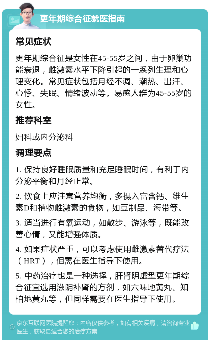 更年期综合征就医指南 常见症状 更年期综合征是女性在45-55岁之间，由于卵巢功能衰退，雌激素水平下降引起的一系列生理和心理变化。常见症状包括月经不调、潮热、出汗、心悸、失眠、情绪波动等。易感人群为45-55岁的女性。 推荐科室 妇科或内分泌科 调理要点 1. 保持良好睡眠质量和充足睡眠时间，有利于内分泌平衡和月经正常。 2. 饮食上应注意营养均衡，多摄入富含钙、维生素D和植物雌激素的食物，如豆制品、海带等。 3. 适当进行有氧运动，如散步、游泳等，既能改善心情，又能增强体质。 4. 如果症状严重，可以考虑使用雌激素替代疗法（HRT），但需在医生指导下使用。 5. 中药治疗也是一种选择，肝肾阴虚型更年期综合征宜选用滋阴补肾的方剂，如六味地黄丸、知柏地黄丸等，但同样需要在医生指导下使用。