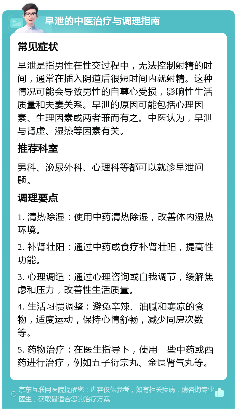 早泄的中医治疗与调理指南 常见症状 早泄是指男性在性交过程中，无法控制射精的时间，通常在插入阴道后很短时间内就射精。这种情况可能会导致男性的自尊心受损，影响性生活质量和夫妻关系。早泄的原因可能包括心理因素、生理因素或两者兼而有之。中医认为，早泄与肾虚、湿热等因素有关。 推荐科室 男科、泌尿外科、心理科等都可以就诊早泄问题。 调理要点 1. 清热除湿：使用中药清热除湿，改善体内湿热环境。 2. 补肾壮阳：通过中药或食疗补肾壮阳，提高性功能。 3. 心理调适：通过心理咨询或自我调节，缓解焦虑和压力，改善性生活质量。 4. 生活习惯调整：避免辛辣、油腻和寒凉的食物，适度运动，保持心情舒畅，减少同房次数等。 5. 药物治疗：在医生指导下，使用一些中药或西药进行治疗，例如五子衍宗丸、金匮肾气丸等。