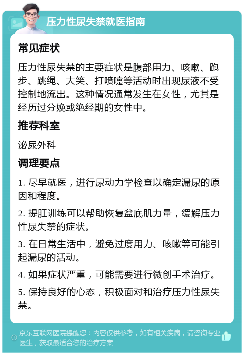 压力性尿失禁就医指南 常见症状 压力性尿失禁的主要症状是腹部用力、咳嗽、跑步、跳绳、大笑、打喷嚏等活动时出现尿液不受控制地流出。这种情况通常发生在女性，尤其是经历过分娩或绝经期的女性中。 推荐科室 泌尿外科 调理要点 1. 尽早就医，进行尿动力学检查以确定漏尿的原因和程度。 2. 提肛训练可以帮助恢复盆底肌力量，缓解压力性尿失禁的症状。 3. 在日常生活中，避免过度用力、咳嗽等可能引起漏尿的活动。 4. 如果症状严重，可能需要进行微创手术治疗。 5. 保持良好的心态，积极面对和治疗压力性尿失禁。