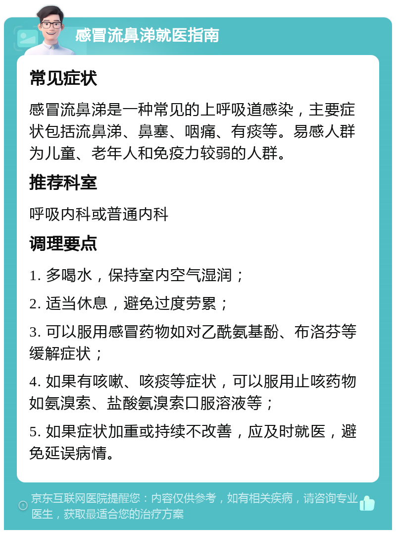 感冒流鼻涕就医指南 常见症状 感冒流鼻涕是一种常见的上呼吸道感染，主要症状包括流鼻涕、鼻塞、咽痛、有痰等。易感人群为儿童、老年人和免疫力较弱的人群。 推荐科室 呼吸内科或普通内科 调理要点 1. 多喝水，保持室内空气湿润； 2. 适当休息，避免过度劳累； 3. 可以服用感冒药物如对乙酰氨基酚、布洛芬等缓解症状； 4. 如果有咳嗽、咳痰等症状，可以服用止咳药物如氨溴索、盐酸氨溴索口服溶液等； 5. 如果症状加重或持续不改善，应及时就医，避免延误病情。