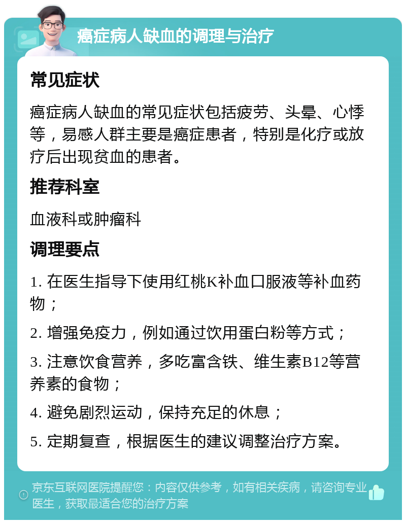 癌症病人缺血的调理与治疗 常见症状 癌症病人缺血的常见症状包括疲劳、头晕、心悸等，易感人群主要是癌症患者，特别是化疗或放疗后出现贫血的患者。 推荐科室 血液科或肿瘤科 调理要点 1. 在医生指导下使用红桃K补血口服液等补血药物； 2. 增强免疫力，例如通过饮用蛋白粉等方式； 3. 注意饮食营养，多吃富含铁、维生素B12等营养素的食物； 4. 避免剧烈运动，保持充足的休息； 5. 定期复查，根据医生的建议调整治疗方案。