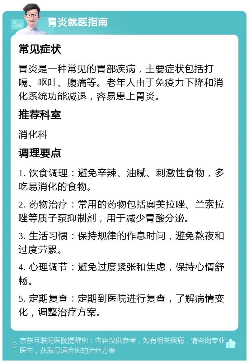 胃炎就医指南 常见症状 胃炎是一种常见的胃部疾病，主要症状包括打嗝、呕吐、腹痛等。老年人由于免疫力下降和消化系统功能减退，容易患上胃炎。 推荐科室 消化科 调理要点 1. 饮食调理：避免辛辣、油腻、刺激性食物，多吃易消化的食物。 2. 药物治疗：常用的药物包括奥美拉唑、兰索拉唑等质子泵抑制剂，用于减少胃酸分泌。 3. 生活习惯：保持规律的作息时间，避免熬夜和过度劳累。 4. 心理调节：避免过度紧张和焦虑，保持心情舒畅。 5. 定期复查：定期到医院进行复查，了解病情变化，调整治疗方案。