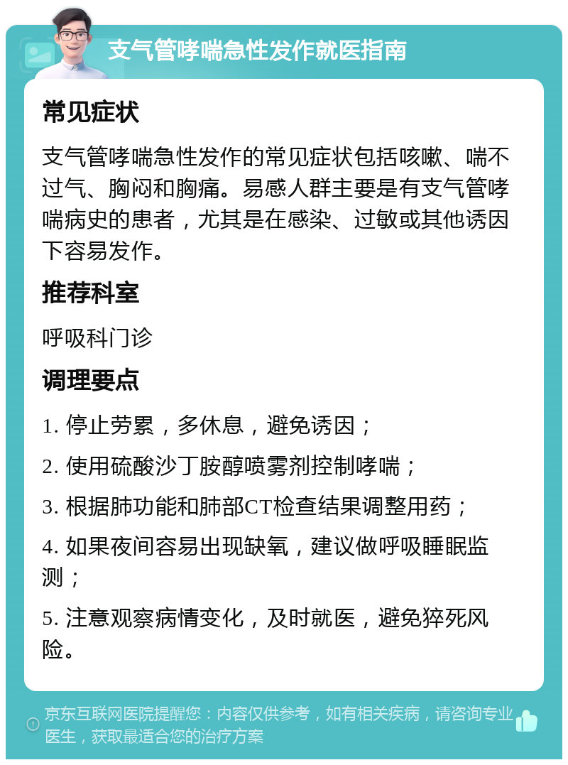 支气管哮喘急性发作就医指南 常见症状 支气管哮喘急性发作的常见症状包括咳嗽、喘不过气、胸闷和胸痛。易感人群主要是有支气管哮喘病史的患者，尤其是在感染、过敏或其他诱因下容易发作。 推荐科室 呼吸科门诊 调理要点 1. 停止劳累，多休息，避免诱因； 2. 使用硫酸沙丁胺醇喷雾剂控制哮喘； 3. 根据肺功能和肺部CT检查结果调整用药； 4. 如果夜间容易出现缺氧，建议做呼吸睡眠监测； 5. 注意观察病情变化，及时就医，避免猝死风险。