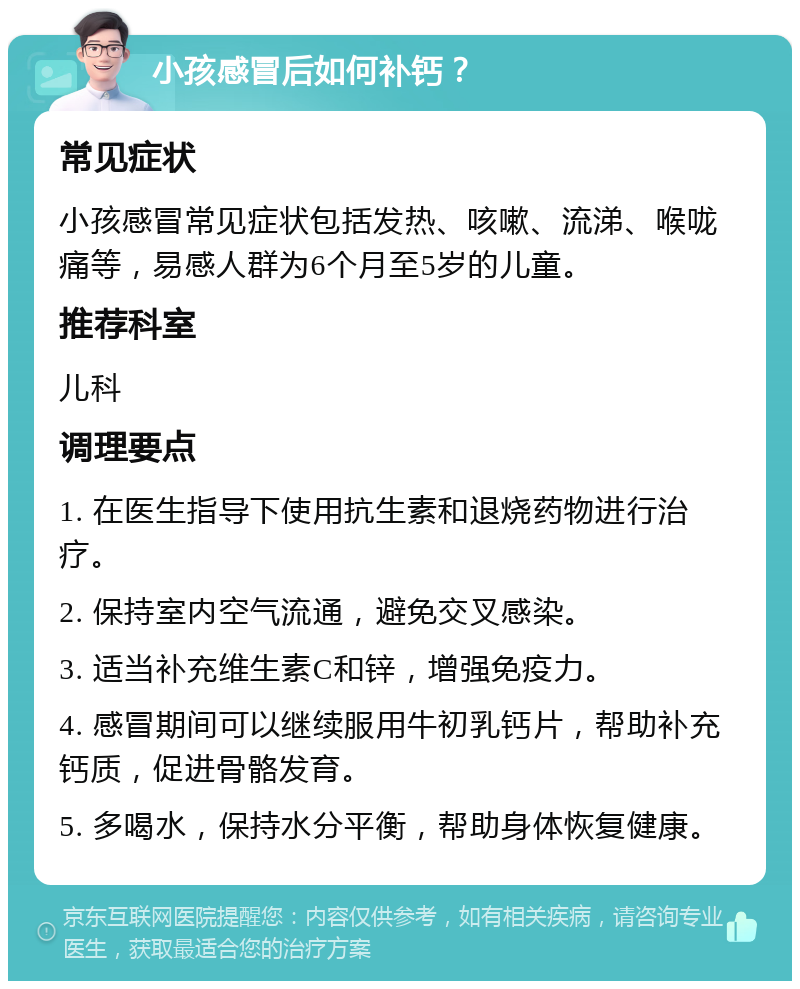 小孩感冒后如何补钙？ 常见症状 小孩感冒常见症状包括发热、咳嗽、流涕、喉咙痛等，易感人群为6个月至5岁的儿童。 推荐科室 儿科 调理要点 1. 在医生指导下使用抗生素和退烧药物进行治疗。 2. 保持室内空气流通，避免交叉感染。 3. 适当补充维生素C和锌，增强免疫力。 4. 感冒期间可以继续服用牛初乳钙片，帮助补充钙质，促进骨骼发育。 5. 多喝水，保持水分平衡，帮助身体恢复健康。