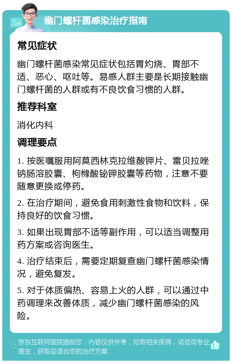 幽门螺杆菌感染治疗指南 常见症状 幽门螺杆菌感染常见症状包括胃灼烧、胃部不适、恶心、呕吐等。易感人群主要是长期接触幽门螺杆菌的人群或有不良饮食习惯的人群。 推荐科室 消化内科 调理要点 1. 按医嘱服用阿莫西林克拉维酸钾片、雷贝拉唑钠肠溶胶囊、枸橼酸铋钾胶囊等药物，注意不要随意更换或停药。 2. 在治疗期间，避免食用刺激性食物和饮料，保持良好的饮食习惯。 3. 如果出现胃部不适等副作用，可以适当调整用药方案或咨询医生。 4. 治疗结束后，需要定期复查幽门螺杆菌感染情况，避免复发。 5. 对于体质偏热、容易上火的人群，可以通过中药调理来改善体质，减少幽门螺杆菌感染的风险。